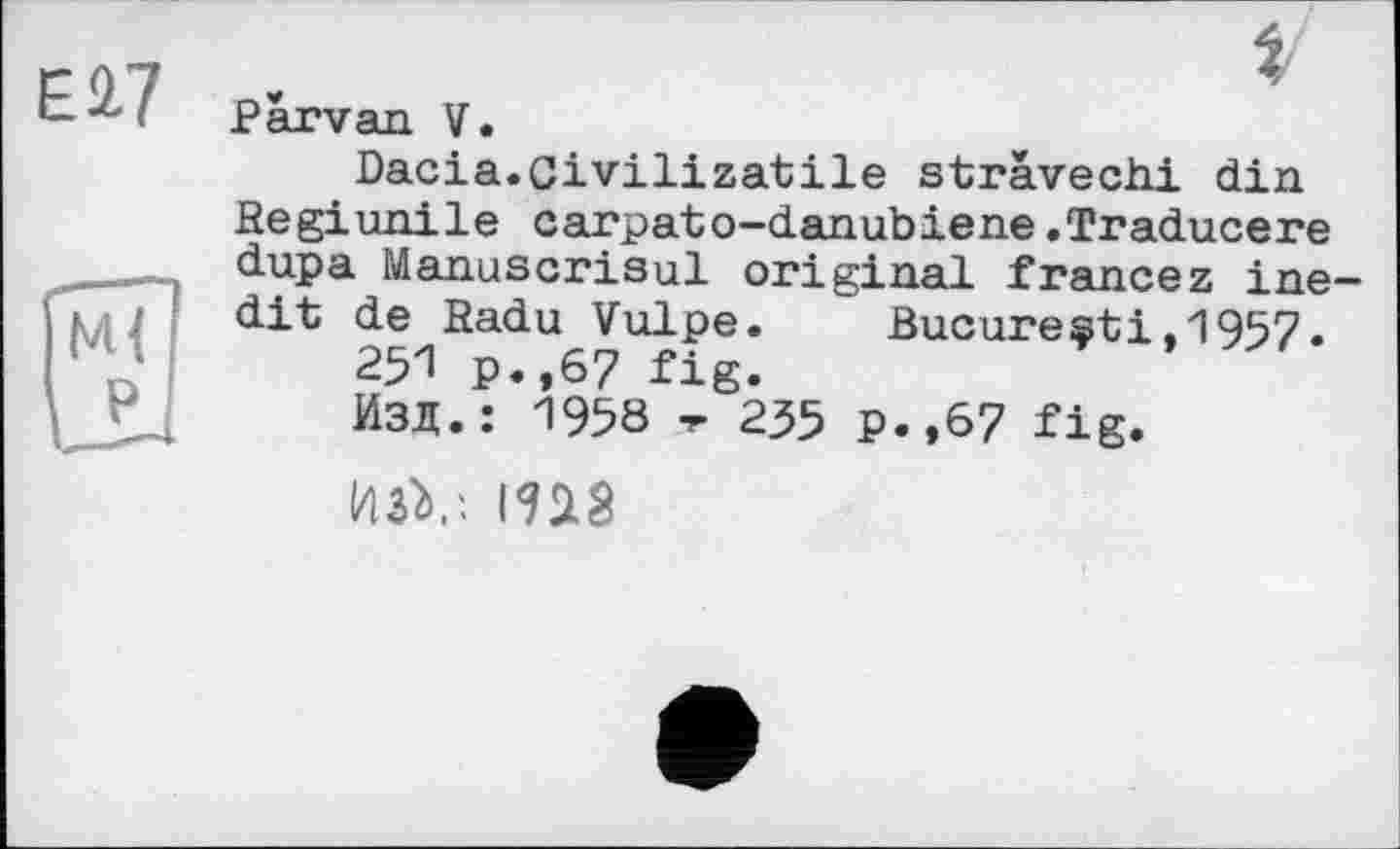 ﻿Є 2.7
І
Parvan. V.
Dacia.Civilizatile strävechi din Regiunile carpato-danubiene.Traducere dupa Manuscrisul original francez inedit de Radu Vulpe. Bucuresti.1957.
251 p.,67 fig.
Изд.: 1958 -r 235 p.,67 fig.